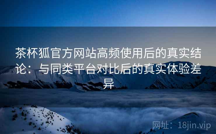 茶杯狐官方网站高频使用后的真实结论：与同类平台对比后的真实体验差异