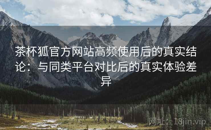 茶杯狐官方网站高频使用后的真实结论：与同类平台对比后的真实体验差异