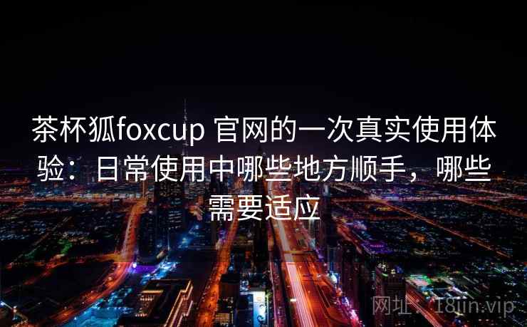 茶杯狐foxcup 官网的一次真实使用体验:日常使用中哪些地方顺手,哪些需要适应 茶杯狐foxcup 官网的一次真实使用体验:日常使用中哪些地方顺手,哪些需要适应