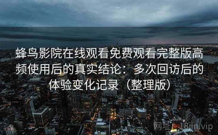 蜂鸟影院在线观看免费观看完整版高频使用后的真实结论:多次回访后的体验变化记录(整理版) 蜂鸟影院在线观看免费观看完整版高频使用后的真实结论:多次回访后的体验变化记录(整理版)