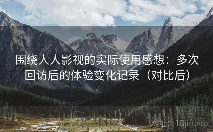 围绕人人影视的实际使用感想:多次回访后的体验变化记录(对比后) 围绕人人影视的实际使用感想:多次回访后的体验变化记录(对比后)
