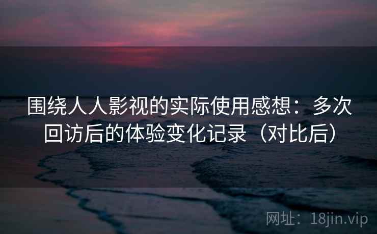 围绕人人影视的实际使用感想:多次回访后的体验变化记录(对比后) 围绕人人影视的实际使用感想:多次回访后的体验变化记录(对比后)