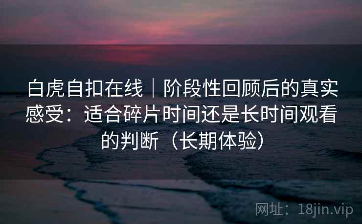 白虎自扣在线|阶段性回顾后的真实感受:适合碎片时间还是长时间观看的判断(长期体验) 白虎自扣在线|阶段性回顾后的真实感受:适合碎片时间还是长时间观看的判断(长期体验)