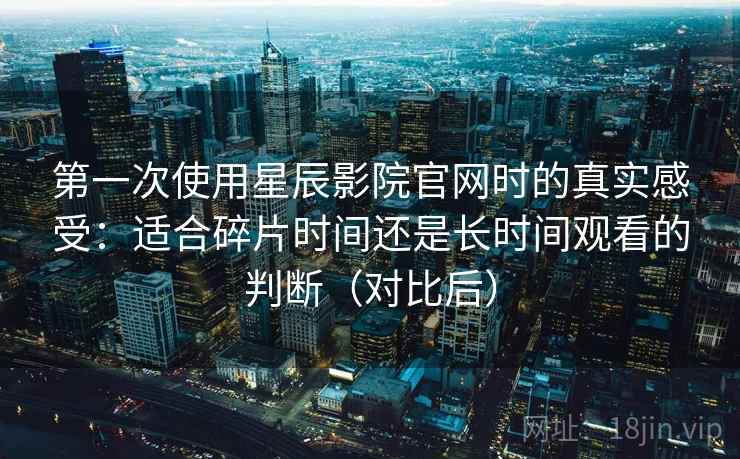 第一次使用星辰影院官网时的真实感受:适合碎片时间还是长时间观看的判断(对比后) 第一次使用星辰影院官网时的真实感受:适合碎片时间还是长时间观看的判断(对比后)