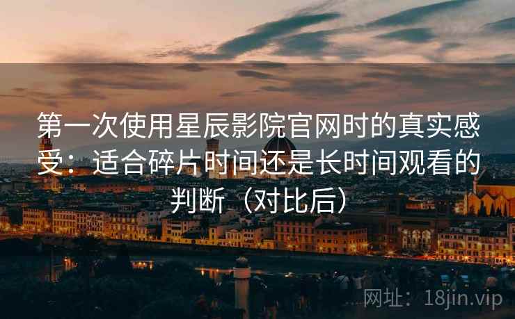 第一次使用星辰影院官网时的真实感受:适合碎片时间还是长时间观看的判断(对比后) 第一次使用星辰影院官网时的真实感受:适合碎片时间还是长时间观看的判断(对比后)