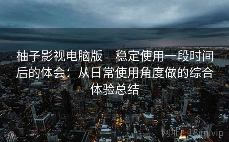 柚子影视电脑版|稳定使用一段时间后的体会:从日常使用角度做的综合体验总结 柚子影视电脑版|稳定使用一段时间后的体会:从日常使用角度做的综合体验总结