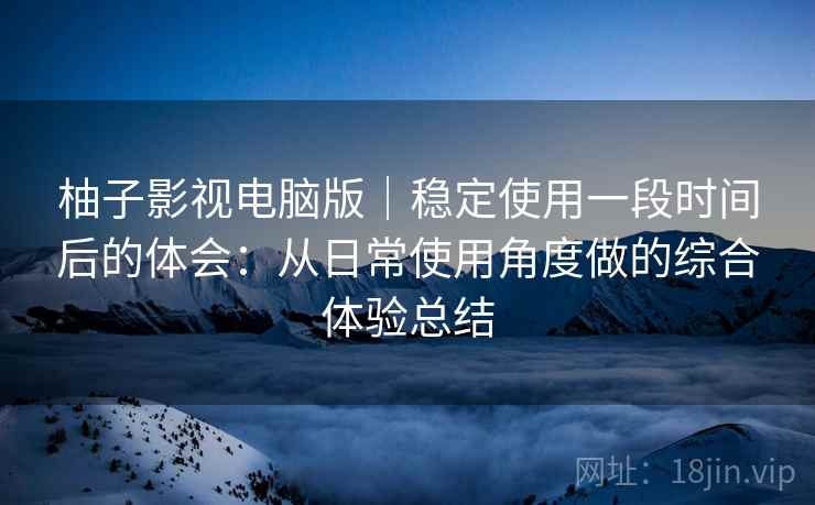 柚子影视电脑版|稳定使用一段时间后的体会:从日常使用角度做的综合体验总结 柚子影视电脑版|稳定使用一段时间后的体会:从日常使用角度做的综合体验总结
