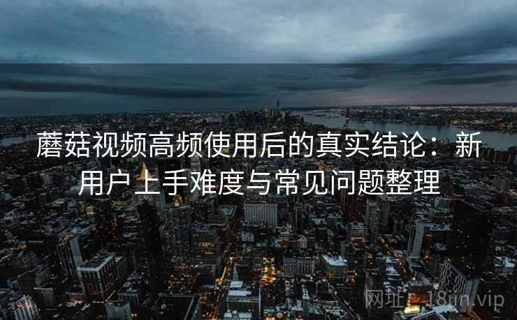 蘑菇视频高频使用后的真实结论:新用户上手难度与常见问题整理 蘑菇视频高频使用后的真实结论:新用户上手难度与常见问题整理