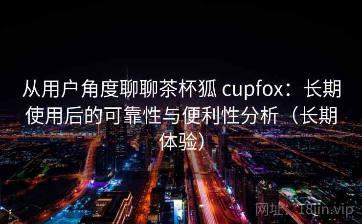 从用户角度聊聊茶杯狐 cupfox:长期使用后的可靠性与便利性分析(长期体验) 从用户角度聊聊茶杯狐 cupfox:长期使用后的可靠性与便利性分析(长期体验)