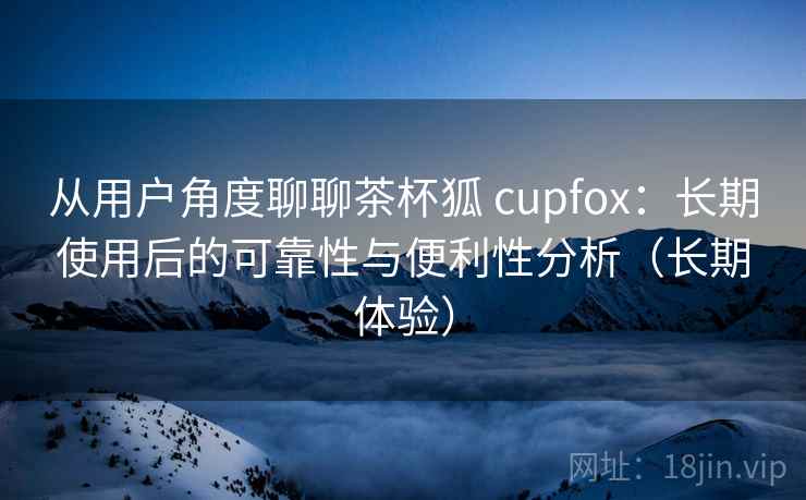 从用户角度聊聊茶杯狐 cupfox:长期使用后的可靠性与便利性分析(长期体验) 从用户角度聊聊茶杯狐 cupfox:长期使用后的可靠性与便利性分析(长期体验)