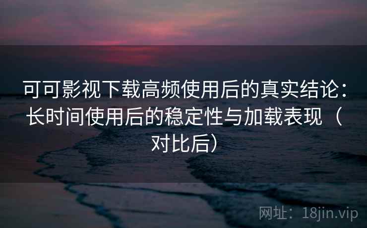 可可影视下载高频使用后的真实结论:长时间使用后的稳定性与加载表现(对比后) 可可影视下载高频使用后的真实结论:长时间使用后的稳定性与加载表现(对比后)