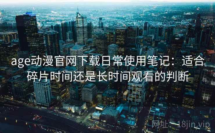 age动漫官网下载日常使用笔记:适合碎片时间还是长时间观看的判断 age动漫官网下载日常使用笔记:适合碎片时间还是长时间观看的判断