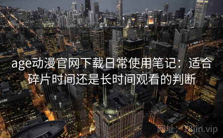 age动漫官网下载日常使用笔记:适合碎片时间还是长时间观看的判断 age动漫官网下载日常使用笔记:适合碎片时间还是长时间观看的判断