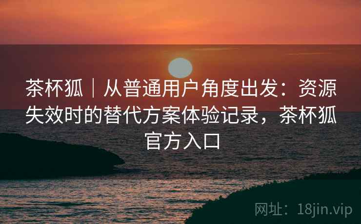 茶杯狐|从普通用户角度出发:资源失效时的替代方案体验记录,茶杯狐官方入口 茶杯狐|从普通用户角度出发:资源失效时的替代方案体验记录,茶杯狐官方入口
