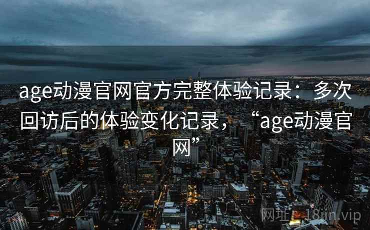 age动漫官网官方完整体验记录:多次回访后的体验变化记录,“age动漫官网” age动漫官网官方完整体验记录:多次回访后的体验变化记录,“age动漫官网”