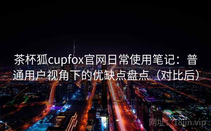 茶杯狐cupfox官网日常使用笔记:普通用户视角下的优缺点盘点(对比后) 茶杯狐cupfox官网日常使用笔记:普通用户视角下的优缺点盘点(对比后)