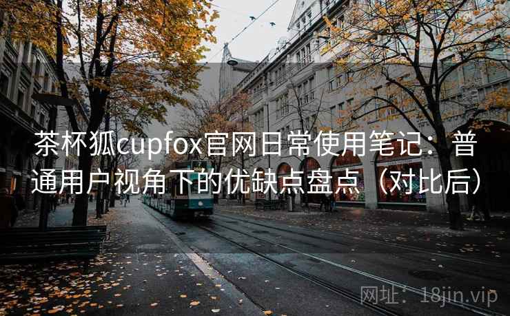 茶杯狐cupfox官网日常使用笔记:普通用户视角下的优缺点盘点(对比后) 茶杯狐cupfox官网日常使用笔记:普通用户视角下的优缺点盘点(对比后)