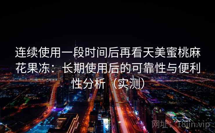 连续使用一段时间后再看天美蜜桃麻花果冻：长期使用后的可靠性与便利性分析（实测）